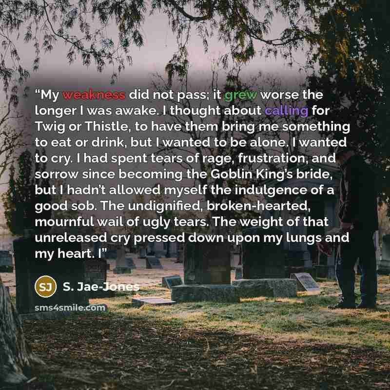 “My weakness did not pass; it grew worse the longer I was awake. I thought about calling for Twig or Thistle, to have them bring me something to eat or drink, but I wanted to be alone. I wanted to cry. I had spent tears of rage, frustration, and sorrow since becoming the Goblin King’s bride, but I…” quote by S. Jae-Jones