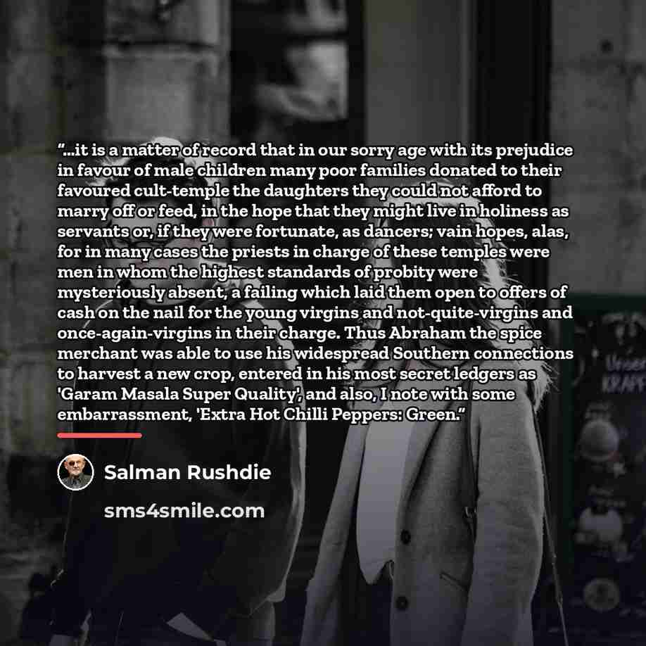 “…it is a matter of record that in our sorry age with its prejudice in favour of male children many poor families donated to their favoured cult-temple the daughters they could not afford to marry off or feed, in the hope that they might live in holiness as servants or, if they were fortunate, as…” quote by Salman Rushdie