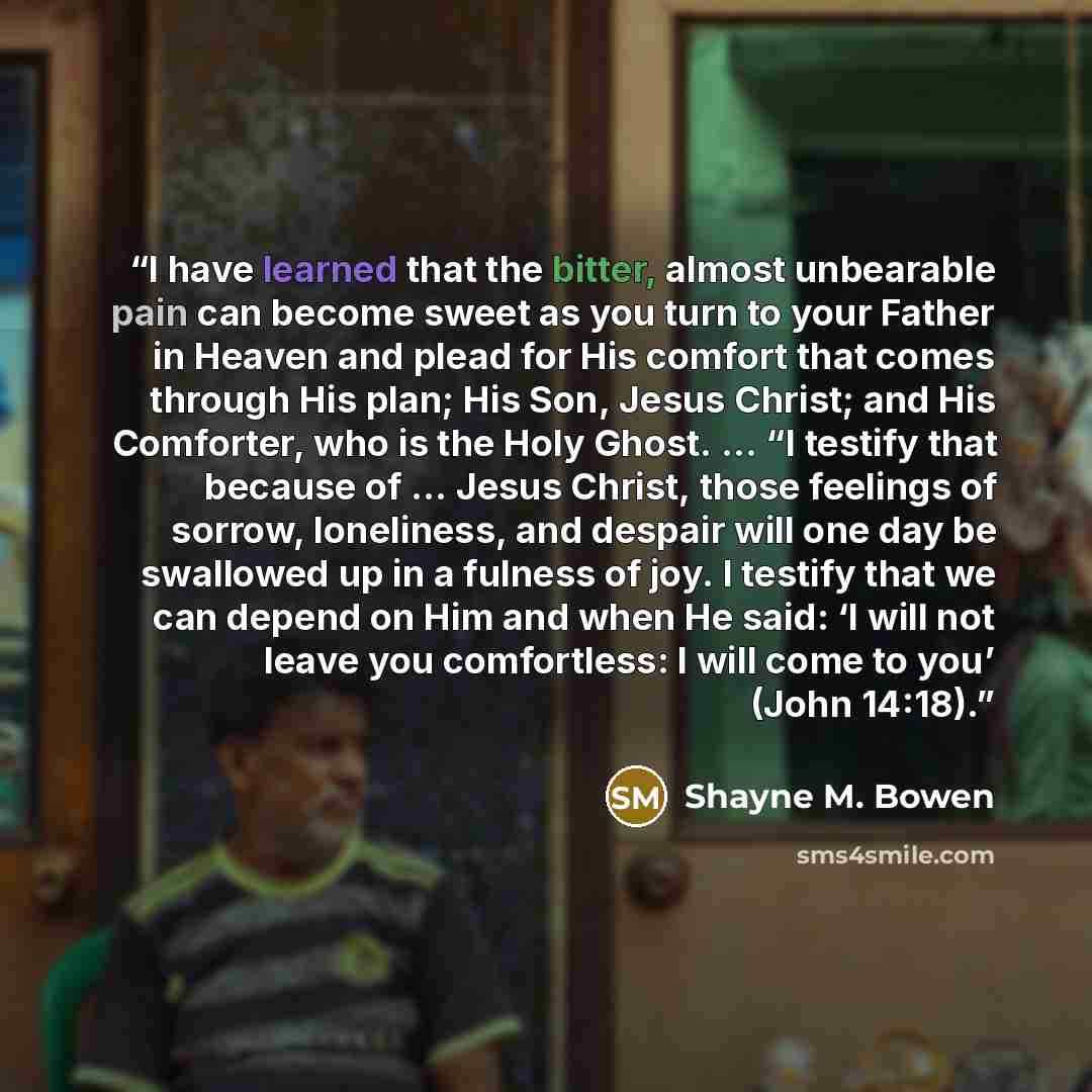 “I have learned that the bitter, almost unbearable pain can become sweet as you turn to your Father in Heaven and plead for His comfort that comes through His plan; His Son, Jesus Christ; and His Comforter, who is the Holy Ghost. … “I testify that because of … Jesus Christ, those feelings of…” quote by Shayne M. Bowen