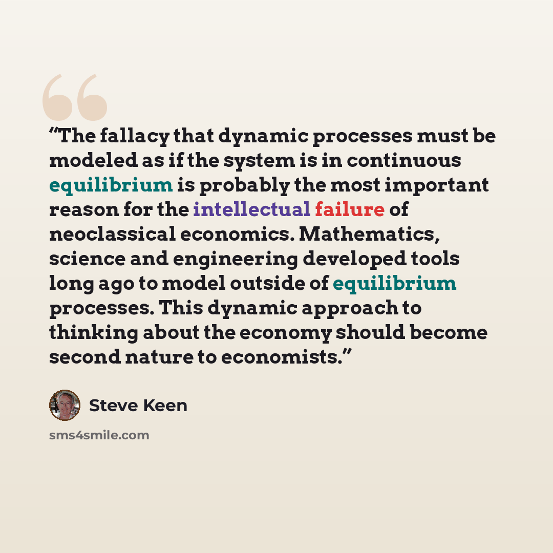 “The fallacy that dynamic processes must be modeled as if the system is in continuous equilibrium is probably the most important reason for the intellectual failure of neoclassical economics. Mathematics, science and engineering developed tools long ago to model outside of equilibrium processes…” quote by Steve Keen