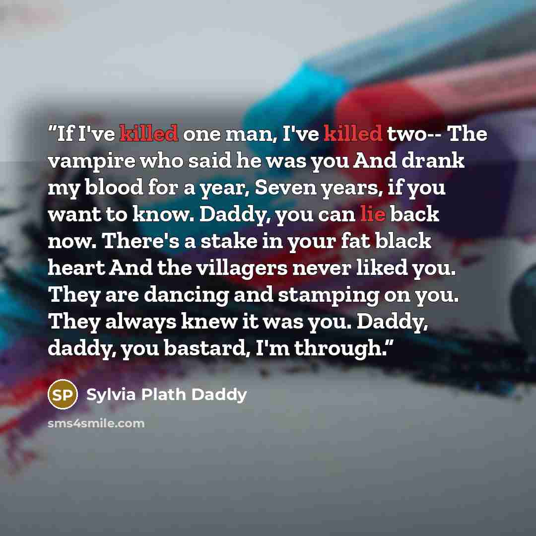 “If I've killed one man, I've killed two-- The vampire who said he was you And drank my blood for a year, Seven years, if you want to know. Daddy, you can lie back now. There's a stake in your fat black heart And the villagers never liked you. They are dancing and stamping on you. They always knew…” quote by Sylvia Plath Daddy