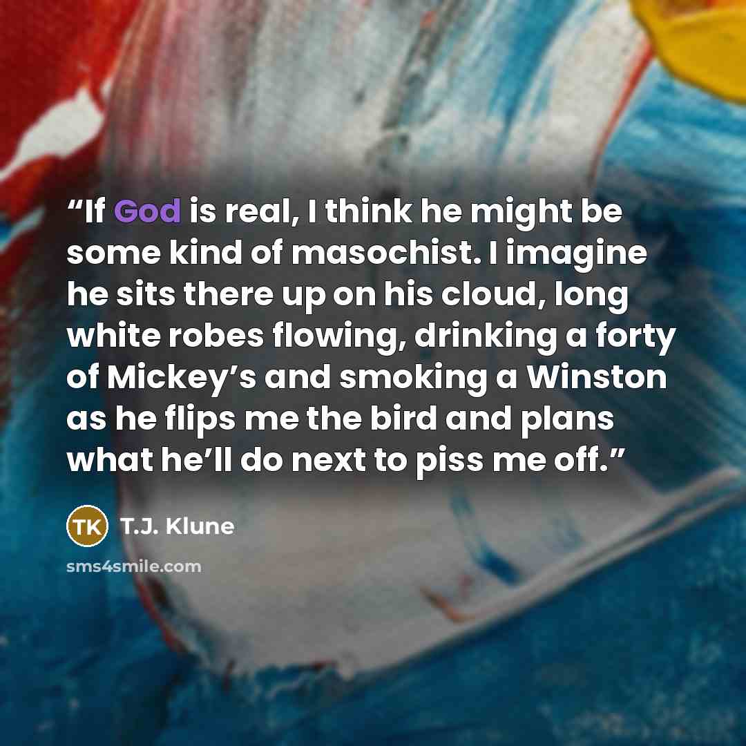 “If God is real, I think he might be some kind of masochist. I imagine he sits there up on his cloud, long white robes flowing, drinking a forty of Mickey’s and smoking a Winston as he flips me the bird and plans what he’ll do next to piss me off.” quote by T.J. Klune