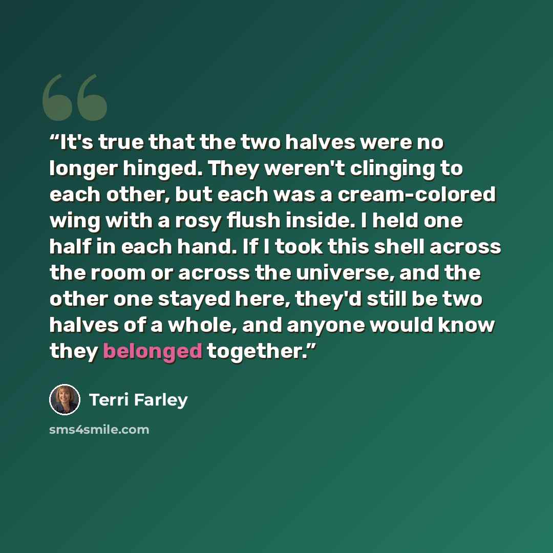 “It's true that the two halves were no longer hinged. They weren't clinging to each other, but each was a cream-colored wing with a rosy flush inside. I held one half in each hand. If I took this shell across the room or across the universe, and the other one stayed here, they'd still be two halves…” quote by Terri Farley