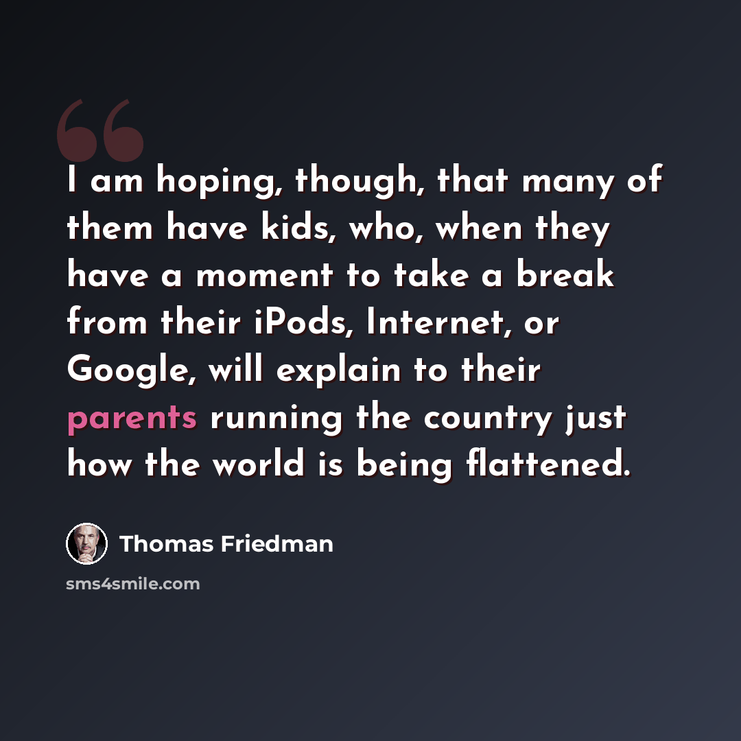 “I am hoping, though, that many of them have kids, who, when they have a moment to take a break from their iPods, Internet, or Google, will explain to their parents running the country just how the world is being flattened.” quote by Thomas Friedman