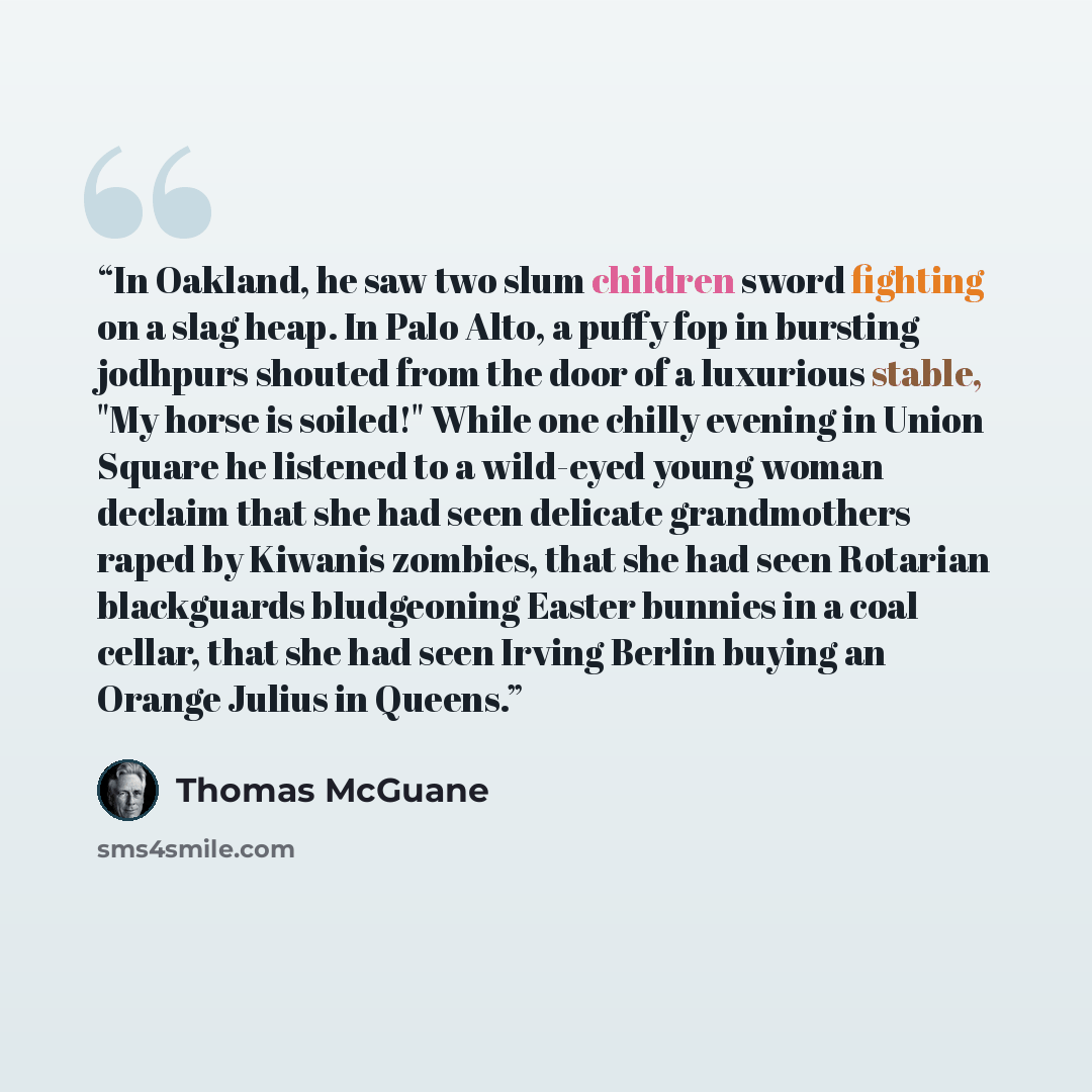 “In Oakland, he saw two slum children sword fighting on a slag heap. In Palo Alto, a puffy fop in bursting jodhpurs shouted from the door of a luxurious stable, "My horse is soiled!" While one chilly evening in Union Square he listened to a wild-eyed young woman declaim that she had seen delicate…” quote by Thomas McGuane