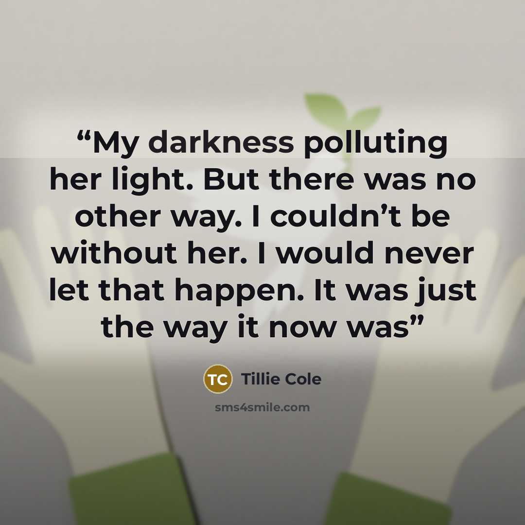“My darkness polluting her light. But there was no other way. I couldn’t be without her. I would never let that happen. It was just the way it now was” quote by Tillie Cole