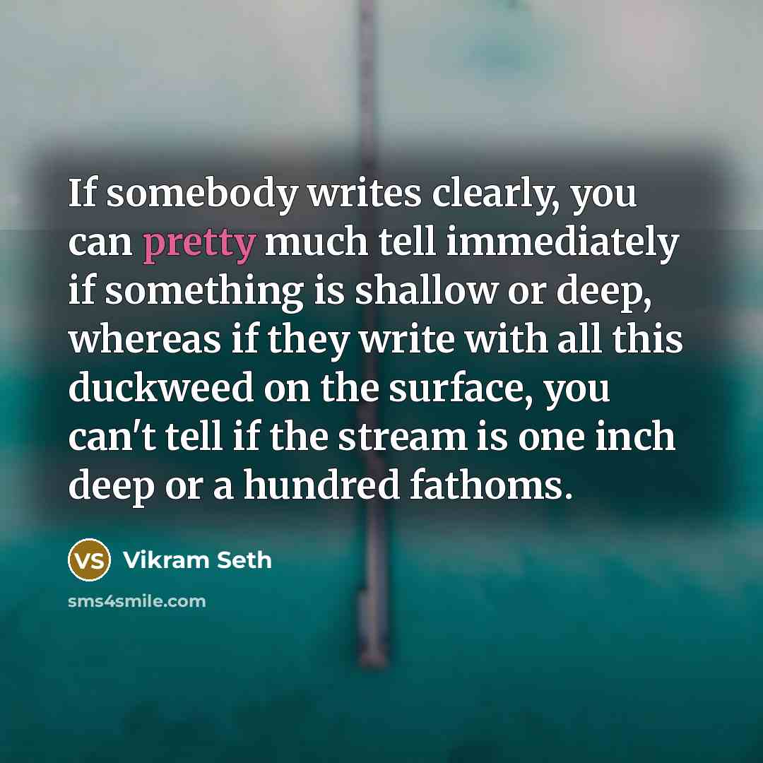 “If somebody writes clearly, you can pretty much tell immediately if something is shallow or deep, whereas if they write with all this duckweed on the surface, you can't tell if the stream is one inch deep or a hundred fathoms.” quote by Vikram Seth