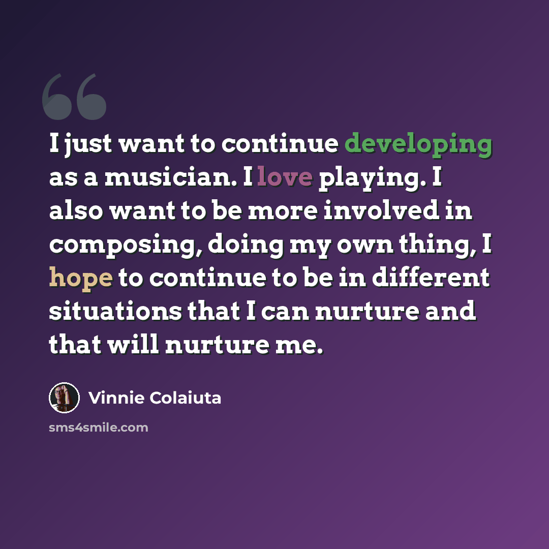 “I just want to continue developing as a musician. I love playing. I also want to be more involved in composing, doing my own thing, I hope to continue to be in different situations that I can nurture and that will nurture me.” quote by Vinnie Colaiuta