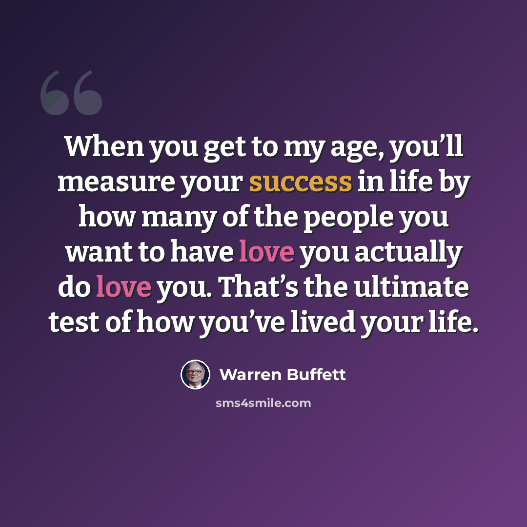 “When you get to my age, you’ll measure your success in life by how many of the people you want to have love you actually do love you. That’s the ultimate test of how you’ve lived your life.” quote by Warren Buffett