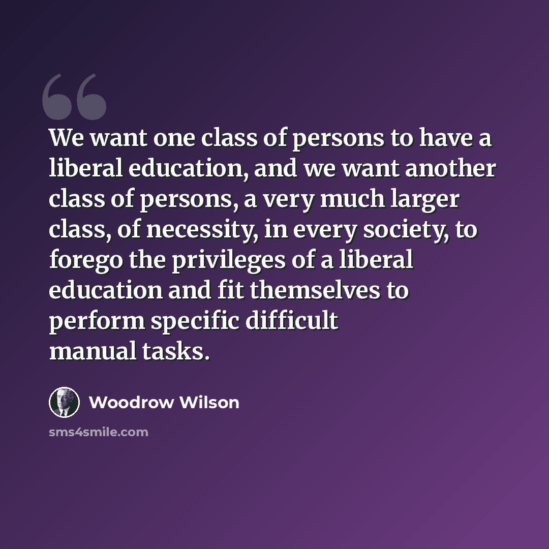 “We want one class of persons to have a liberal education, and we want another class of persons, a very much larger class, of necessity, in every society, to forego the privileges of a liberal education and fit themselves to perform specific difficult manual tasks.” quote by Woodrow Wilson