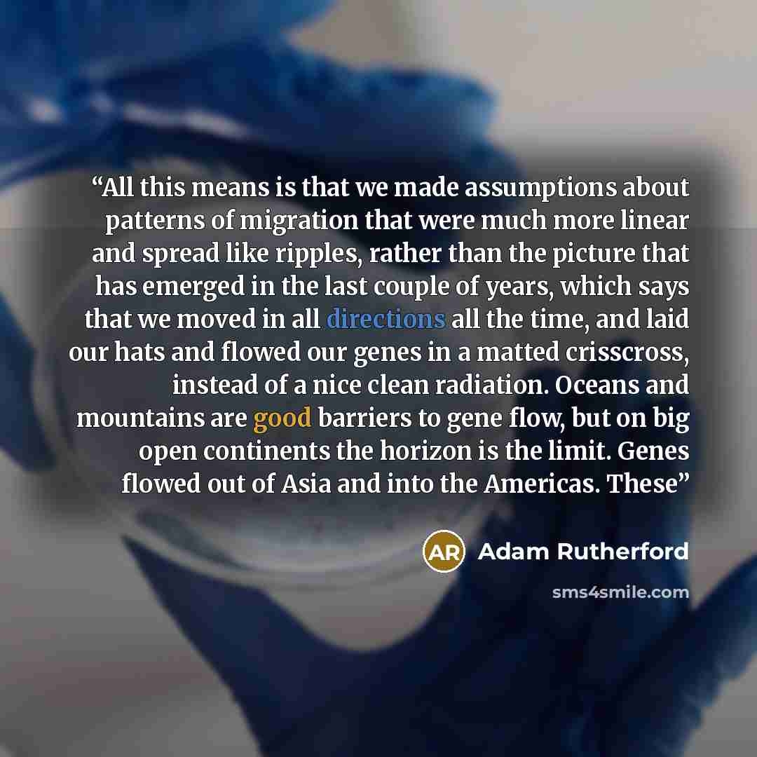 “All this means is that we made assumptions about patterns of migration that were much more linear and spread like ripples, rather than the picture that has emerged in the last couple of years, which says that we moved in all directions all the time, and laid our hats and flowed our genes in a…” quote by Adam Rutherford