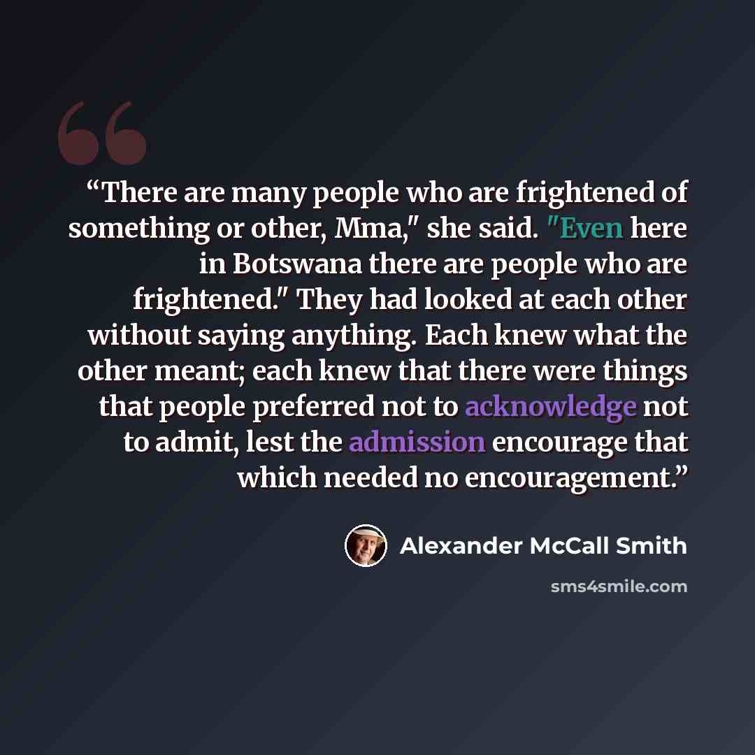 “There are many people who are frightened of something or other, Mma," she said. "Even here in Botswana there are people who are frightened." They had looked at each other without saying anything. Each knew what the other meant; each knew that there were things that people preferred not to…” quote by Alexander McCall Smith