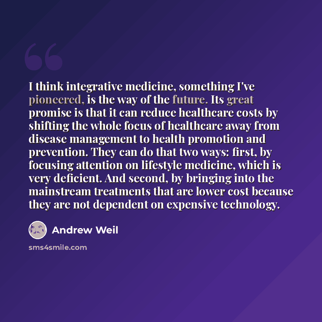 “I think integrative medicine, something I've pioneered, is the way of the future. Its great promise is that it can reduce healthcare costs by shifting the whole focus of healthcare away from disease management to health promotion and prevention. They can do that two ways: first, by focusing…” quote by Andrew Weil