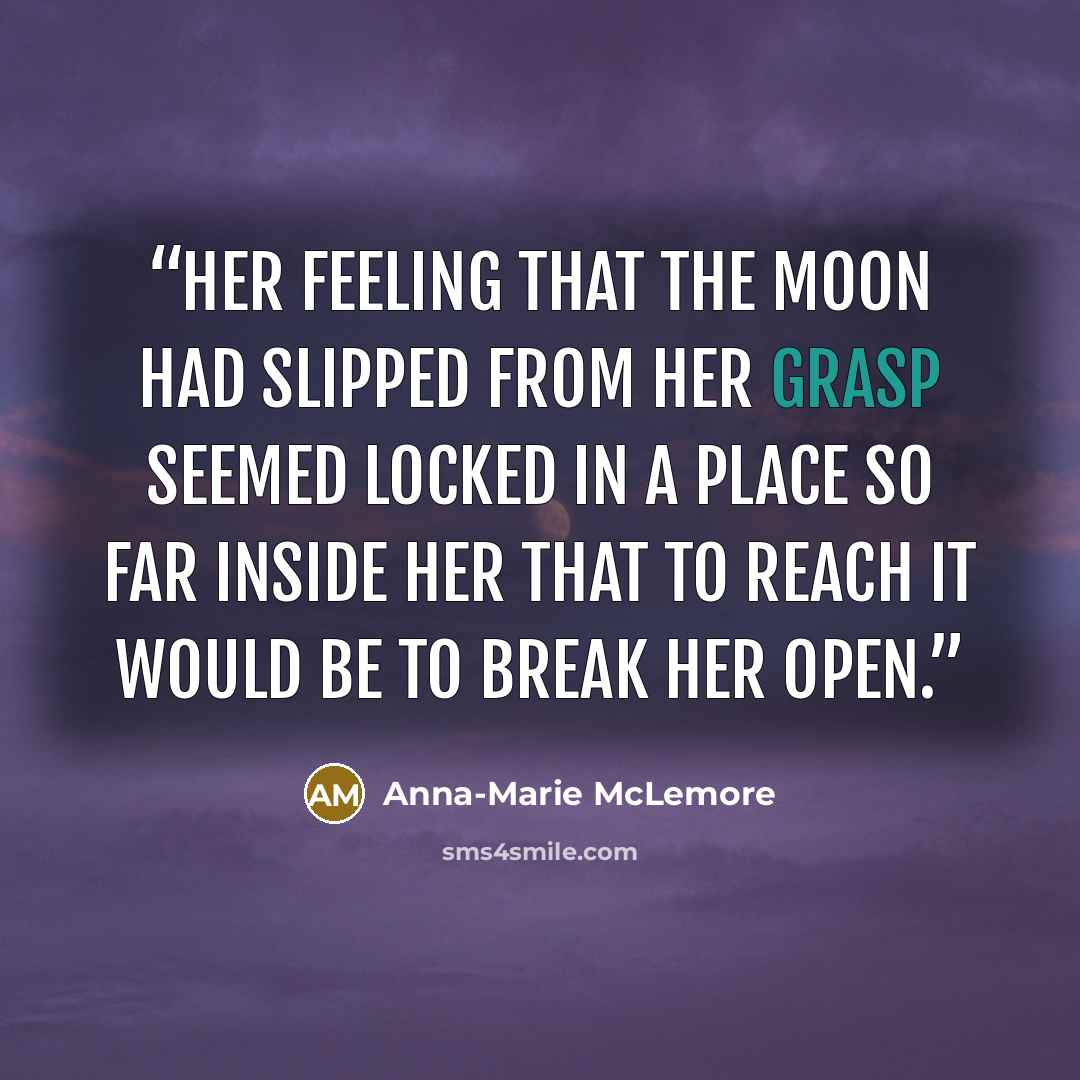 “Her feeling that the moon had slipped from her grasp seemed locked in a place so far inside her that to reach it would be to break her open.” quote by Anna-Marie McLemore