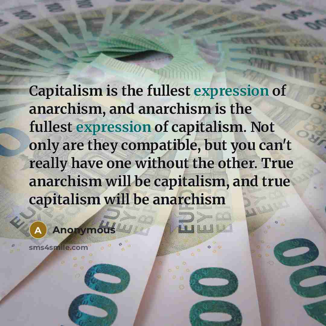 “Capitalism is the fullest expression of anarchism, and anarchism is the fullest expression of capitalism. Not only are they compatible, but you can't really have one without the other. True anarchism will be capitalism, and true capitalism will be anarchism” quote by Anonymous