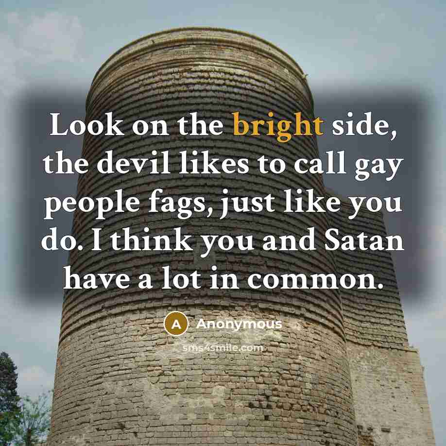 “Look on the bright side, the devil likes to call gay people fags, just like you do. I think you and Satan have a lot in common.” quote by Anonymous