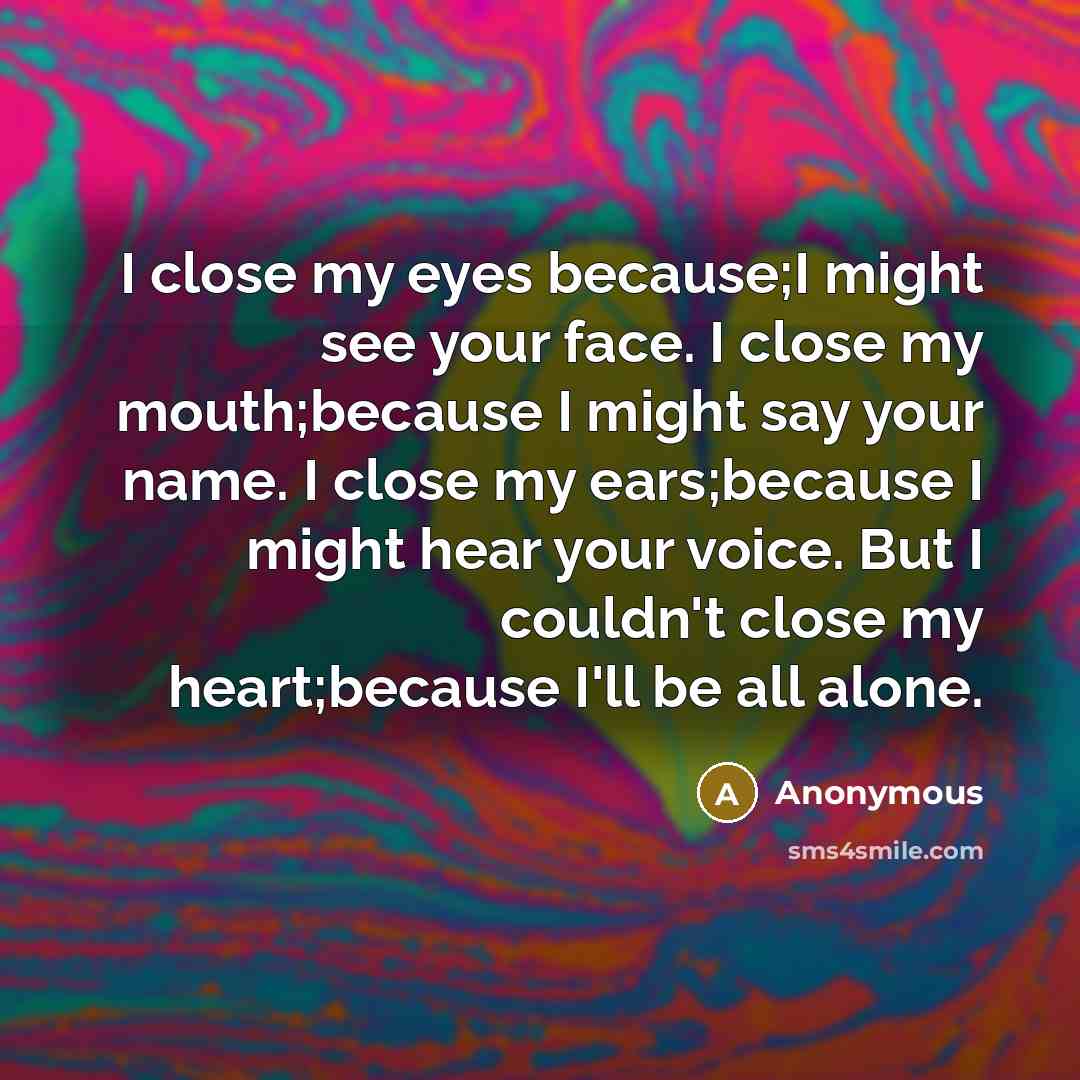 “I close my eyes because;I might see your face. I close my mouth;because I might say your name. I close my ears;because I might hear your voice. But I couldn't close my heart;because I'll be all alone.” quote by Anonymous