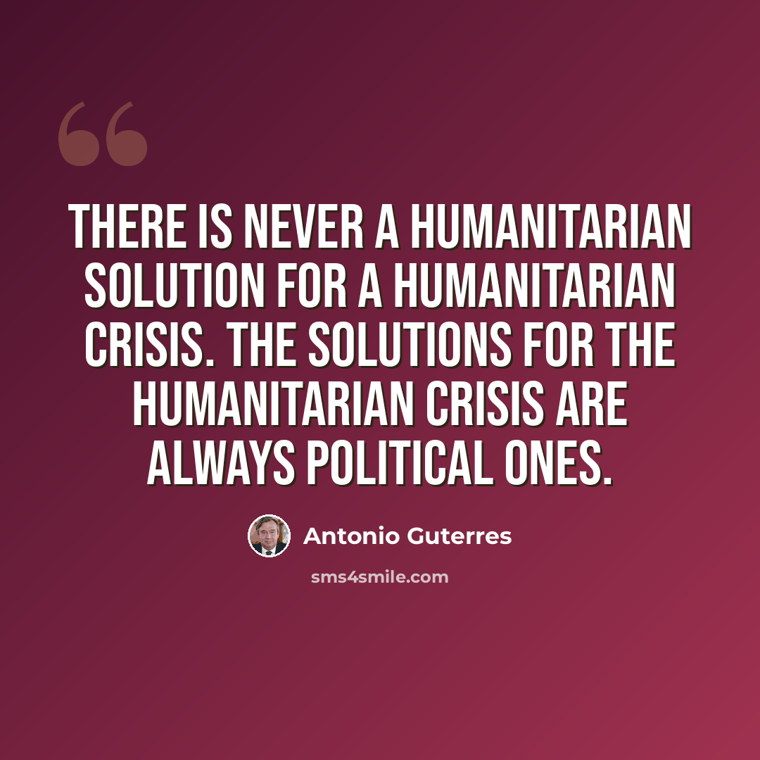 “There is never a humanitarian solution for a humanitarian crisis. The solutions for the humanitarian crisis are always political ones.” quote by Antonio Guterres