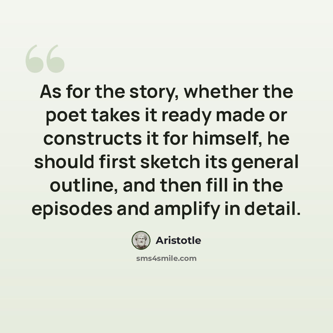 “As for the story, whether the poet takes it ready made or constructs it for himself, he should first sketch its general outline, and then fill in the episodes and amplify in detail.” quote by Aristotle