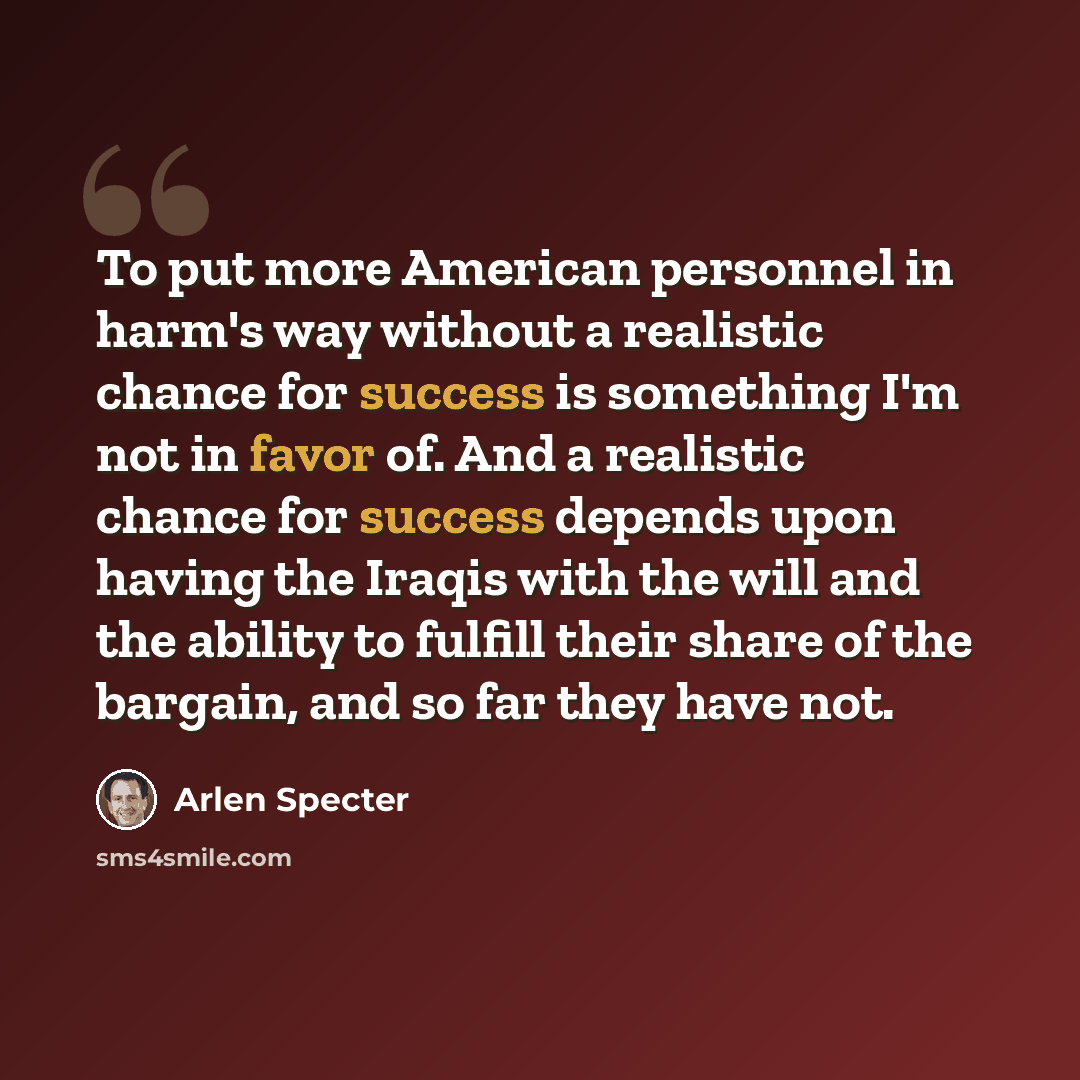 “To put more American personnel in harm's way without a realistic chance for success is something I'm not in favor of. And a realistic chance for success depends upon having the Iraqis with the will and the ability to fulfill their share of the bargain, and so far they have not.” quote by Arlen Specter