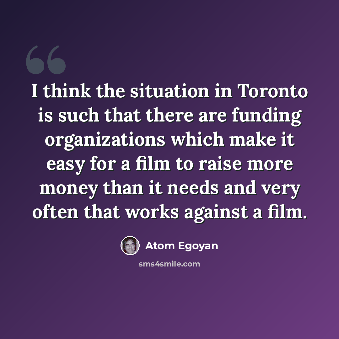 “I think the situation in Toronto is such that there are funding organizations which make it easy for a film to raise more money than it needs and very often that works against a film.” quote by Atom Egoyan