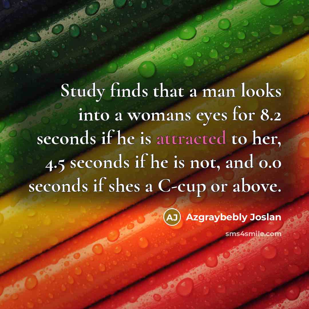 “Study finds that a man looks into a womans eyes for 8.2 seconds if he is attracted to her, 4.5 seconds if he is not, and 0.0 seconds if shes a C-cup or above.” quote by Azgraybebly Joslan
