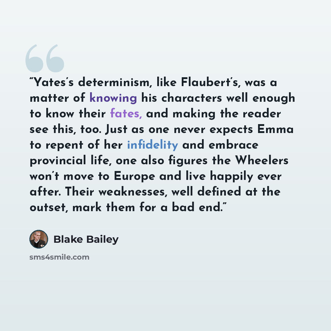 “Yates’s determinism, like Flaubert’s, was a matter of knowing his characters well enough to know their fates, and making the reader see this, too. Just as one never expects Emma to repent of her infidelity and embrace provincial life, one also figures the Wheelers won’t move to Europe and live…” quote by Blake Bailey