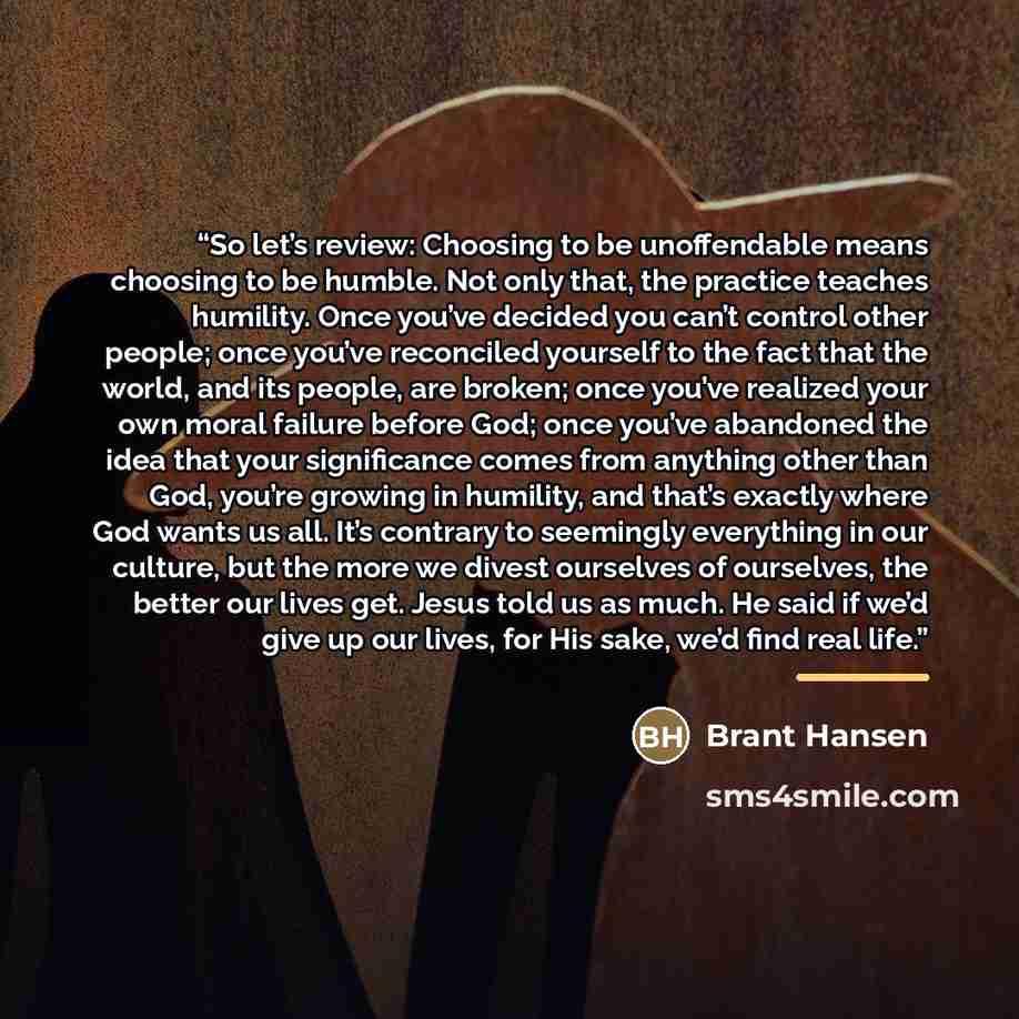 “So let’s review: Choosing to be unoffendable means choosing to be humble. Not only that, the practice teaches humility. Once you’ve decided you can’t control other people; once you’ve reconciled yourself to the fact that the world, and its people, are broken; once you’ve realized your own moral…” quote by Brant Hansen