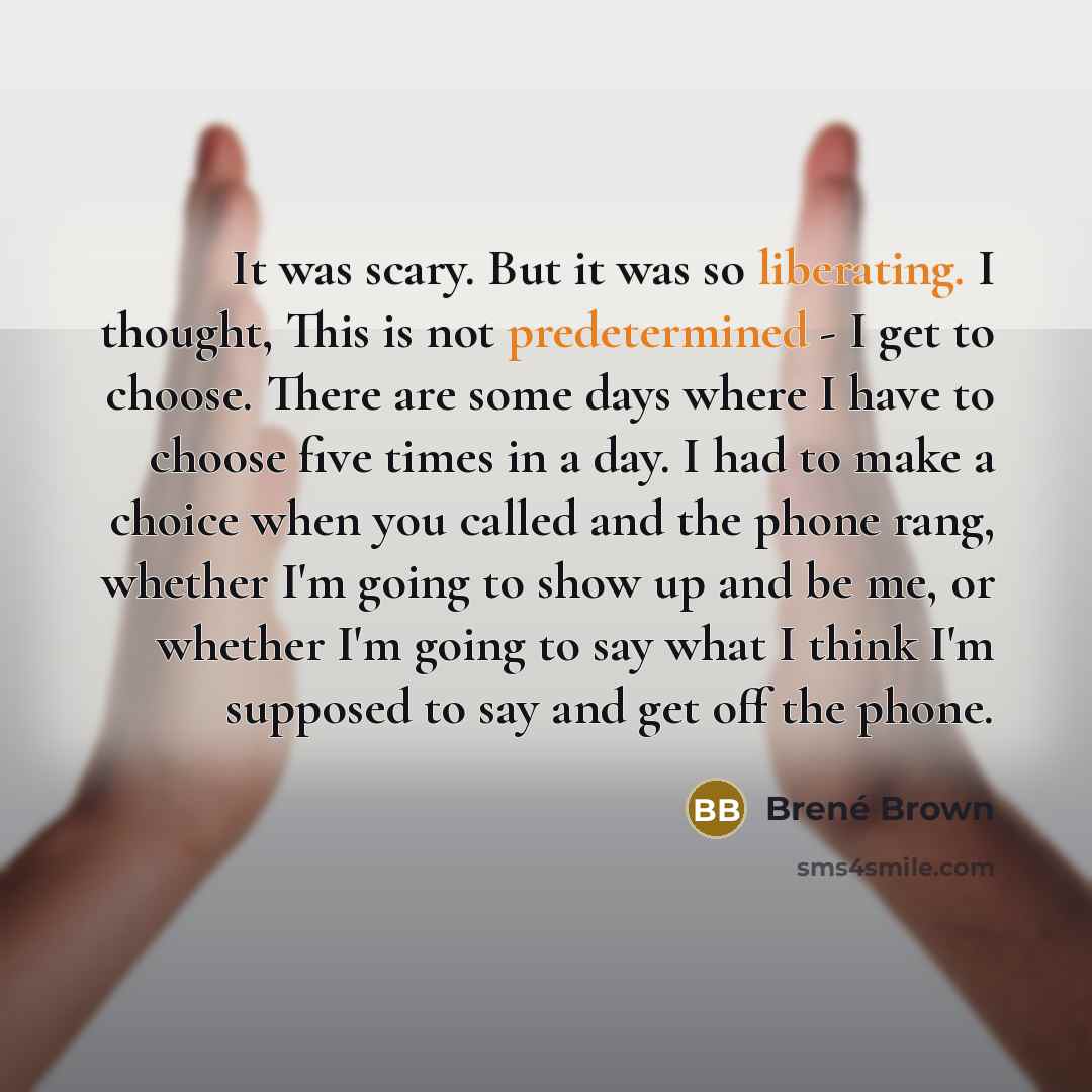 “It was scary. But it was so liberating. I thought, This is not predetermined - I get to choose. There are some days where I have to choose five times in a day. I had to make a choice when you called and the phone rang, whether I'm going to show up and be me, or whether I'm going to say what I…” quote by Brené Brown