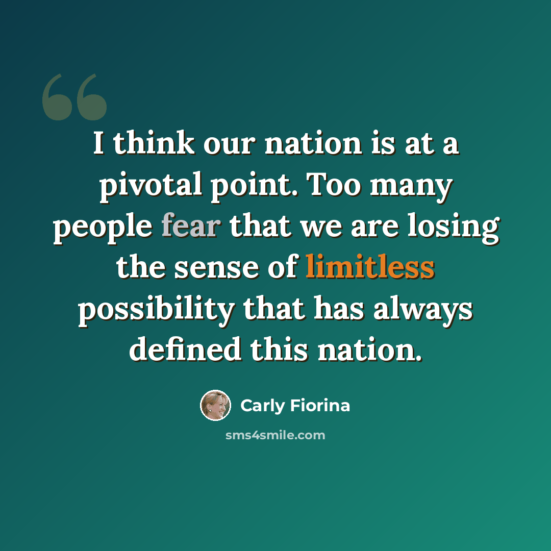 “I think our nation is at a pivotal point. Too many people fear that we are losing the sense of limitless possibility that has always defined this nation.” quote by Carly Fiorina
