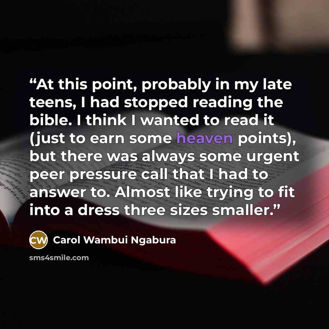 “At this point, probably in my late teens, I had stopped reading the bible. I think I wanted to read it (just to earn some heaven points), but there was always some urgent peer pressure call that I had to answer to. Almost like trying to fit into a dress three sizes smaller.” quote by Carol Wambui Ngabura