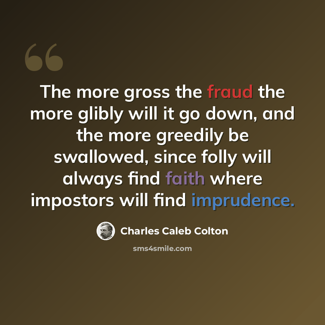 “The more gross the fraud the more glibly will it go down, and the more greedily be swallowed, since folly will always find faith where impostors will find imprudence.” quote by Charles Caleb Colton