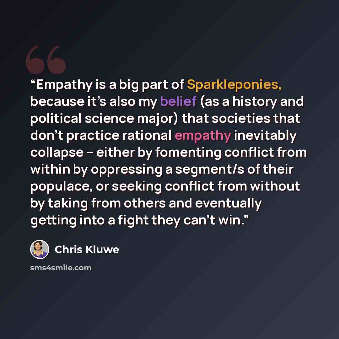 “Empathy is a big part of Sparkleponies, because it’s also my belief (as a history and political science major) that societies that don’t practice rational empathy inevitably collapse – either by fomenting conflict from within by oppressing a segment/s of their populace, or seeking conflict from…” quote by Chris Kluwe