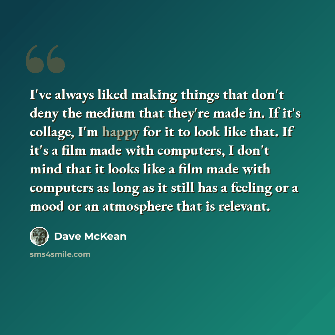 “I've always liked making things that don't deny the medium that they're made in. If it's collage, I'm happy for it to look like that. If it's a film made with computers, I don't mind that it looks like a film made with computers as long as it still has a feeling or a mood or an atmosphere that is…” quote by Dave McKean