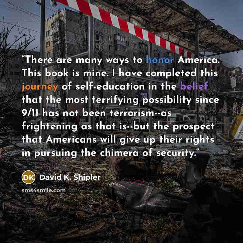 “There are many ways to honor America. This book is mine. I have completed this journey of self-education in the belief that the most terrifying possibility since 9/11 has not been terrorism--as frightening as that is--but the prospect that Americans will give up their rights in pursuing the…” quote by David K. Shipler