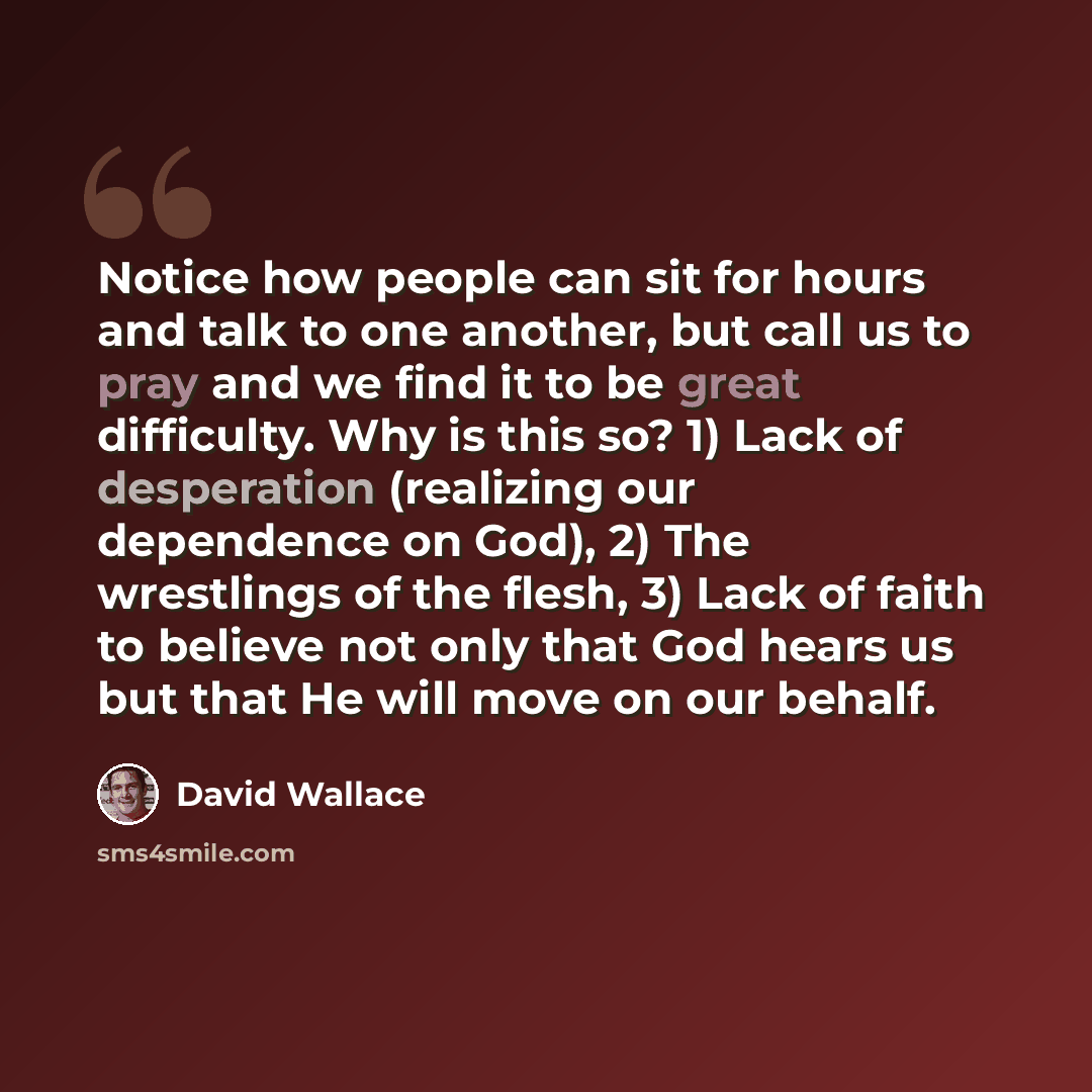 “Notice how people can sit for hours and talk to one another, but call us to pray and we find it to be great difficulty. Why is this so? 1) Lack of desperation (realizing our dependence on God), 2) The wrestlings of the flesh, 3) Lack of faith to believe not only that God hears us but that He will…” quote by David Wallace