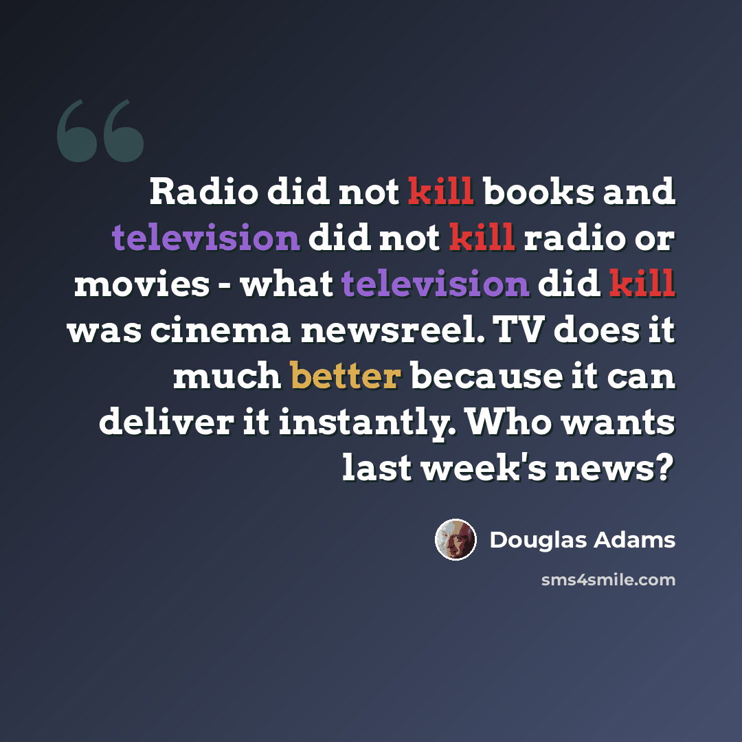 “Radio did not kill books and television did not kill radio or movies - what television did kill was cinema newsreel. TV does it much better because it can deliver it instantly. Who wants last week's news?” quote by Douglas Adams