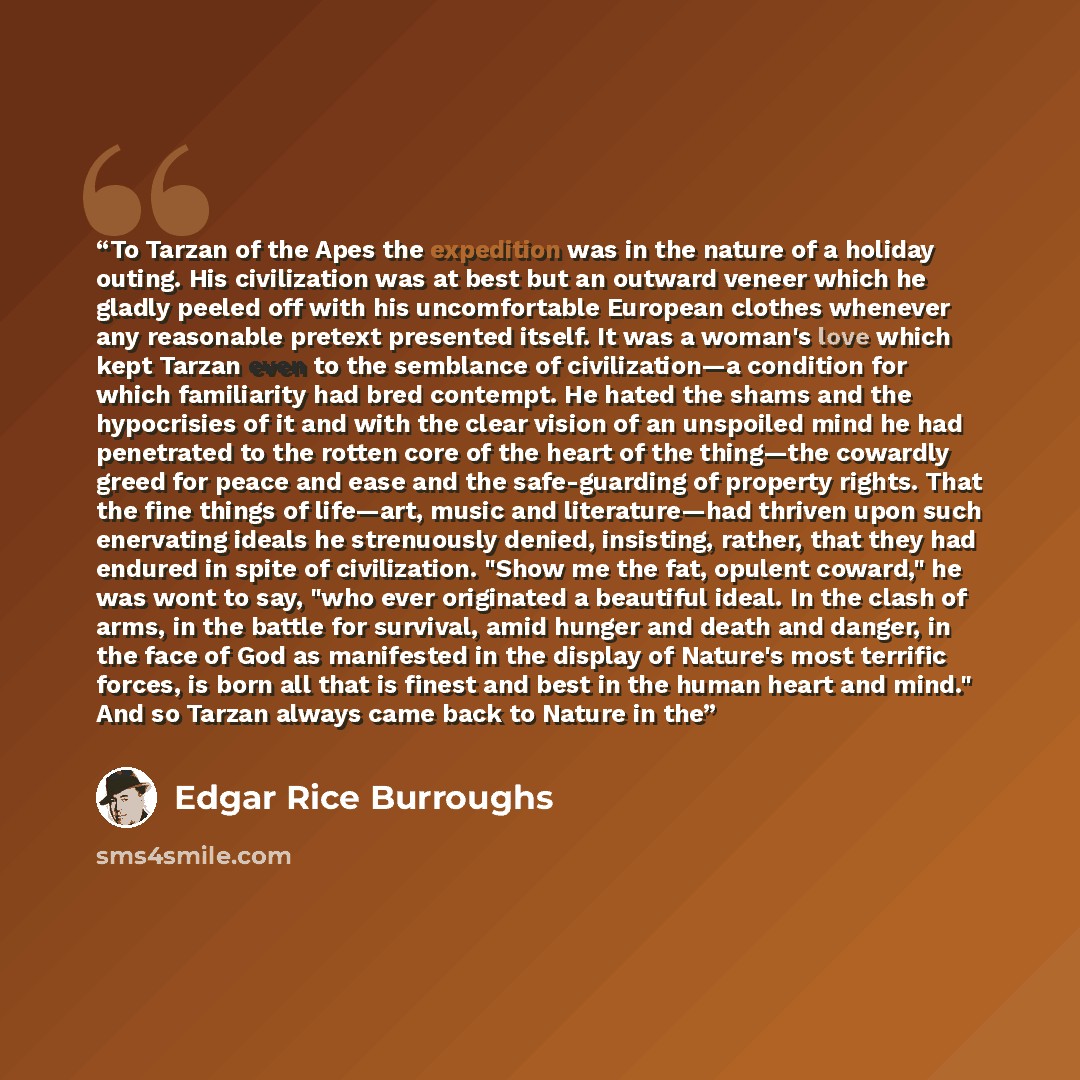 “To Tarzan of the Apes the expedition was in the nature of a holiday outing. His civilization was at best but an outward veneer which he gladly peeled off with his uncomfortable European clothes whenever any reasonable pretext presented itself. It was a woman's love which kept Tarzan even to the…” quote by Edgar Rice Burroughs