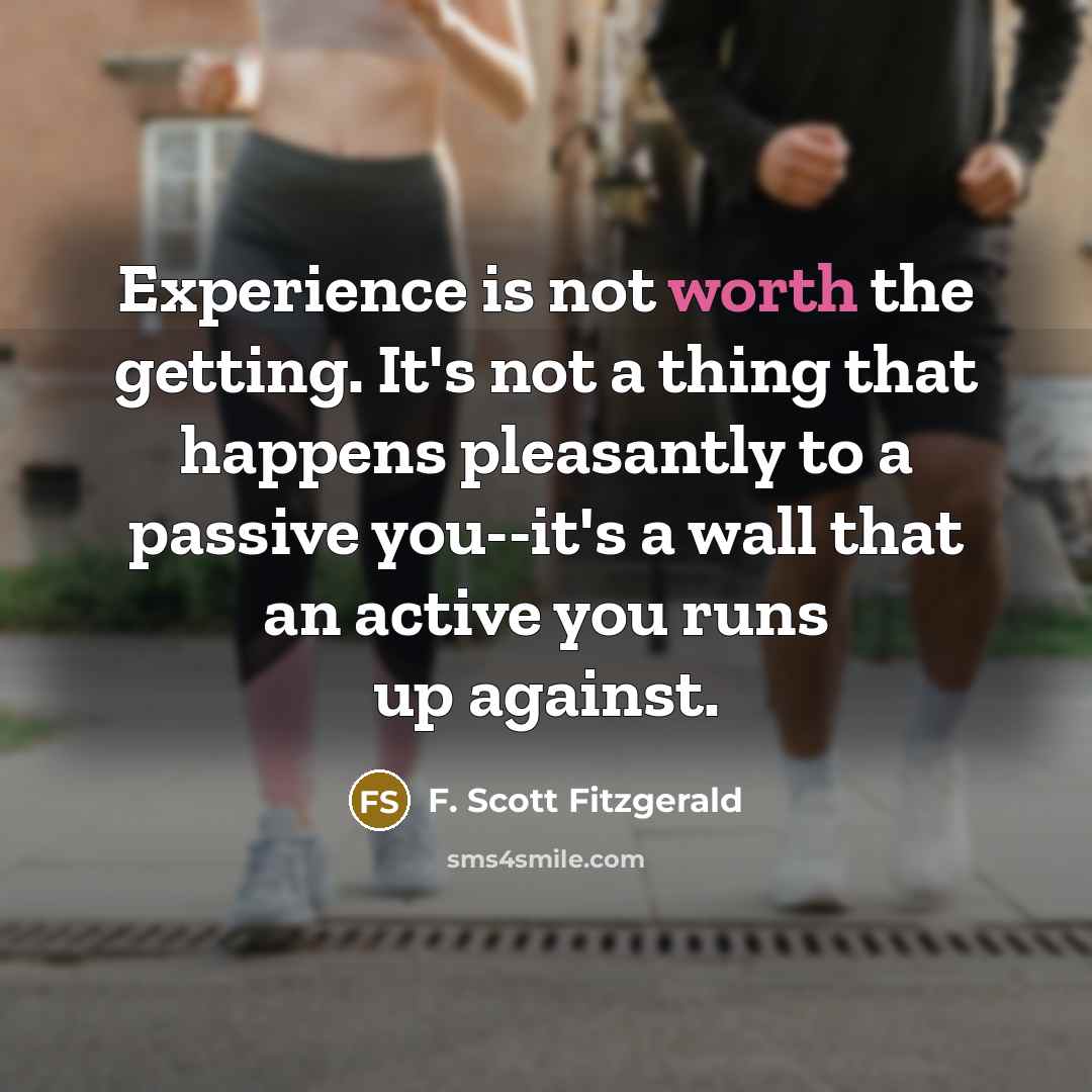 “Experience is not worth the getting. It's not a thing that happens pleasantly to a passive you--it's a wall that an active you runs up against.” quote by F. Scott Fitzgerald
