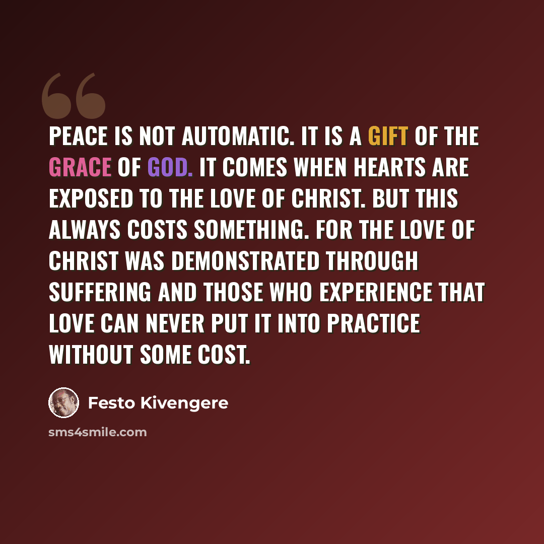 “Peace is not automatic. It is a gift of the grace of God. It comes when hearts are exposed to the love of Christ. But this always costs something. For the love of Christ was demonstrated through suffering and those who experience that love can never put it into practice without some cost.” quote by Festo Kivengere