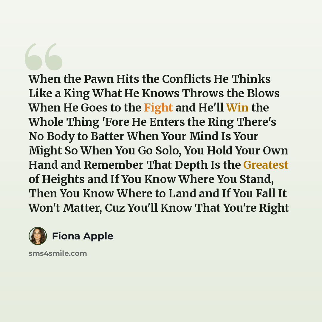 “When the Pawn Hits the Conflicts He Thinks Like a King What He Knows Throws the Blows When He Goes to the Fight and He'll Win the Whole Thing 'Fore He Enters the Ring There's No Body to Batter When Your Mind Is Your Might So When You Go Solo, You Hold Your Own Hand and Remember That Depth Is the…” quote by Fiona Apple