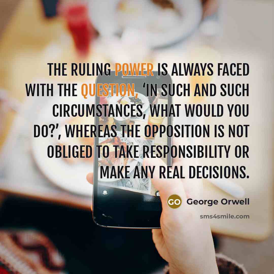 “The ruling power is always faced with the question, ‘In such and such circumstances, what would you do?’, whereas the opposition is not obliged to take responsibility or make any real decisions.” quote by George Orwell