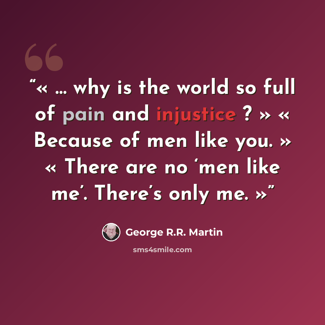 “… why is the world so full of pain and injustice ? » « Because of men like you. » « There are no ‘men like me’. There’s only me.” quote by George R.R. Martin