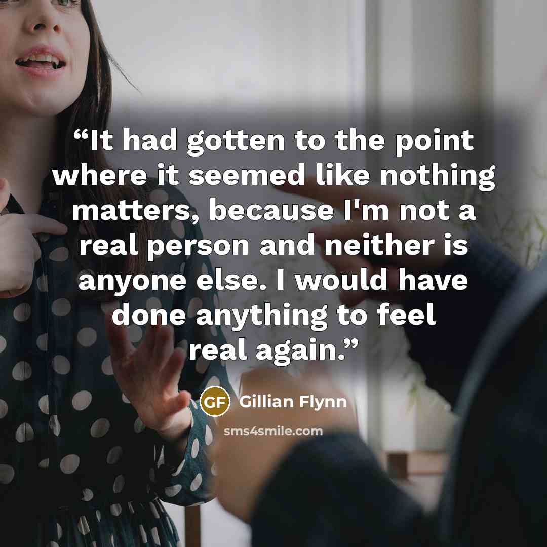 “It had gotten to the point where it seemed like nothing matters, because I'm not a real person and neither is anyone else. I would have done anything to feel real again.” quote by Gillian Flynn