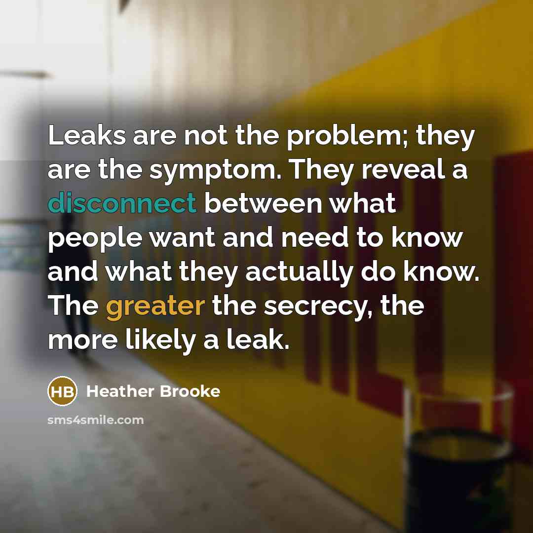 “Leaks are not the problem; they are the symptom. They reveal a disconnect between what people want and need to know and what they actually do know. The greater the secrecy, the more likely a leak.” quote by Heather Brooke