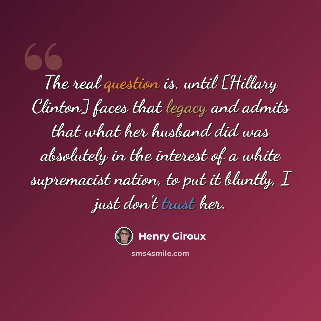 “The real question is, until [Hillary Clinton] faces that legacy and admits that what her husband did was absolutely in the interest of a white supremacist nation, to put it bluntly, I just don't trust her.” quote by Henry Giroux