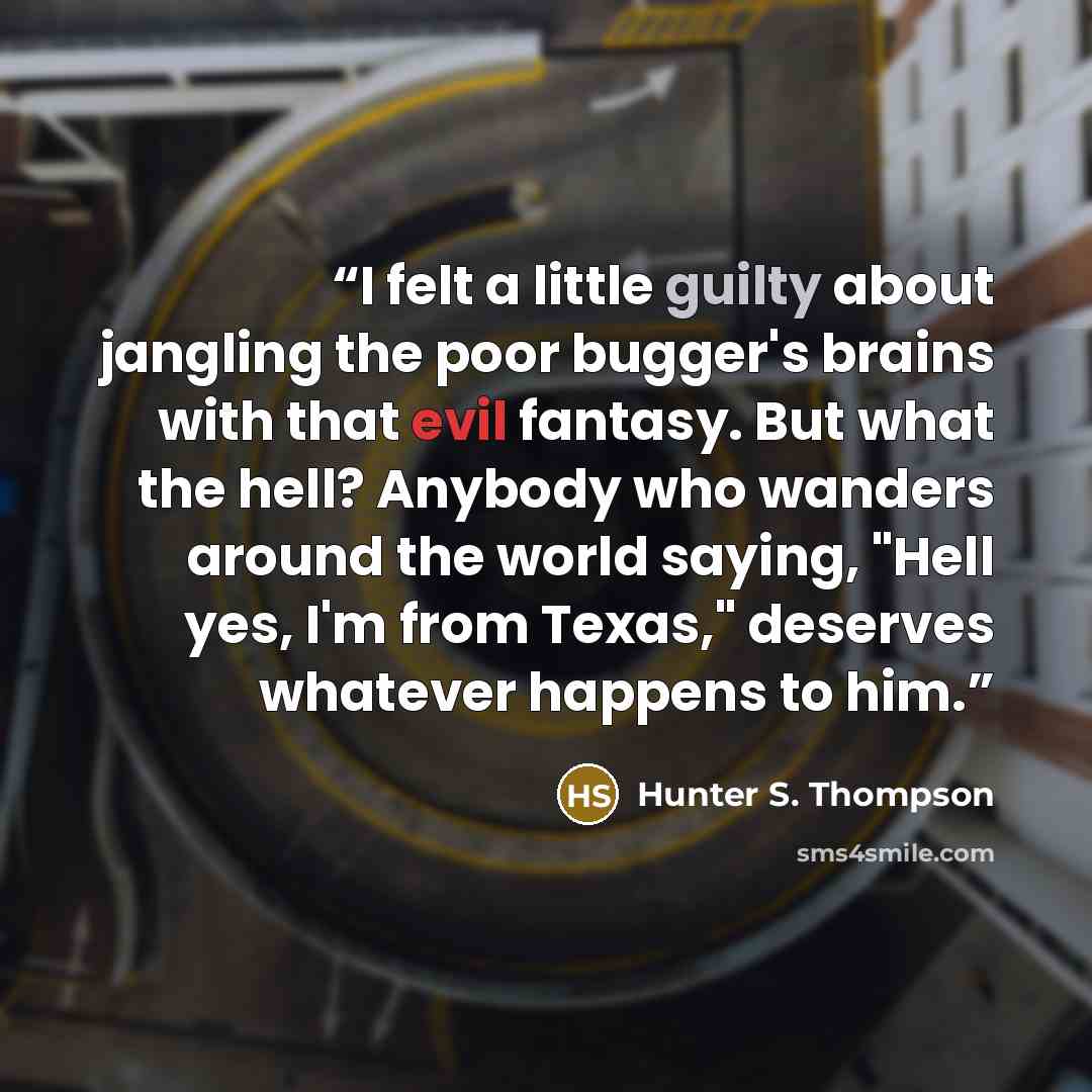 “I felt a little guilty about jangling the poor bugger's brains with that evil fantasy. But what the hell? Anybody who wanders around the world saying, "Hell yes, I'm from Texas," deserves whatever happens to him.” quote by Hunter S. Thompson