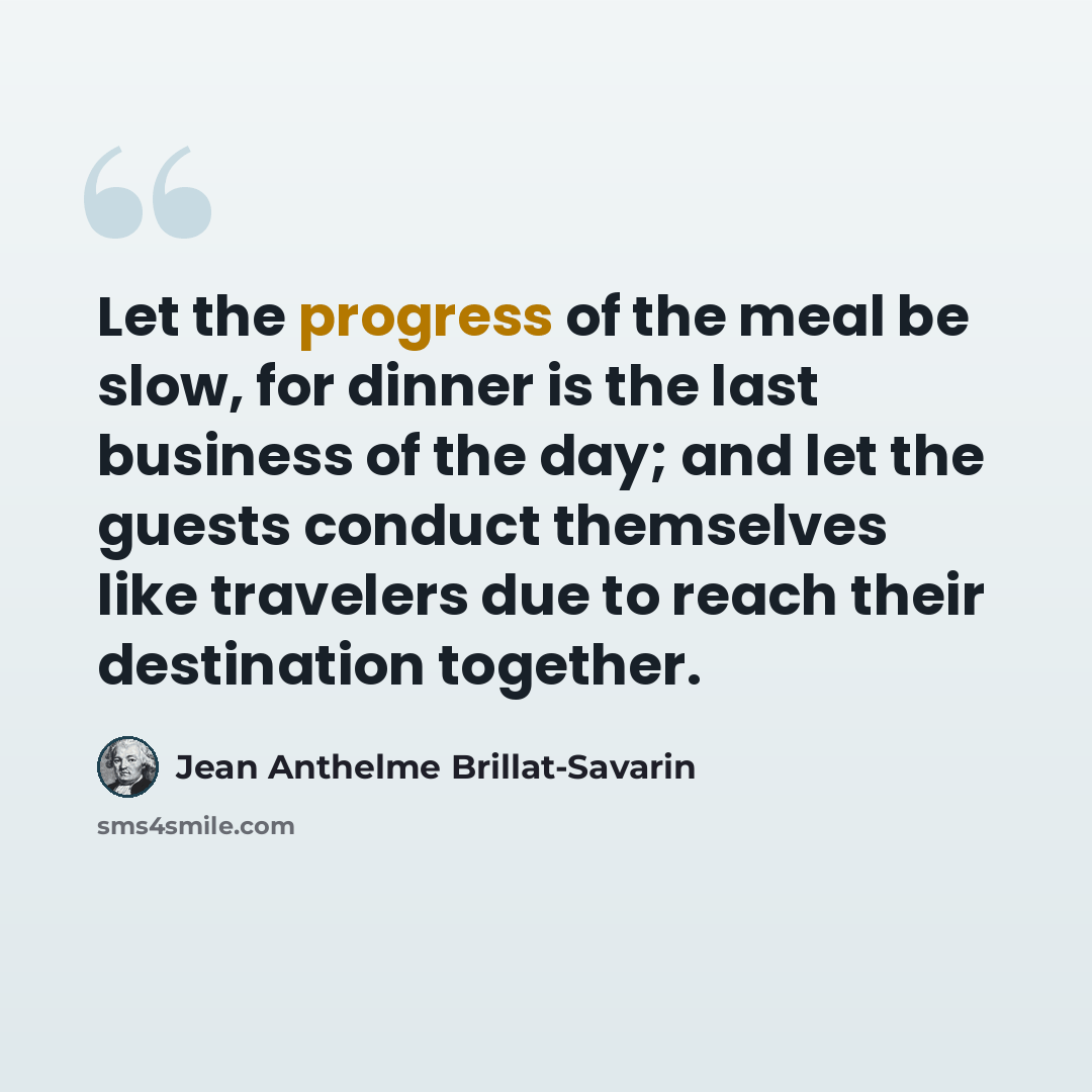 “Let the progress of the meal be slow, for dinner is the last business of the day; and let the guests conduct themselves like travelers due to reach their destination together.” quote by Jean Anthelme Brillat-Savarin
