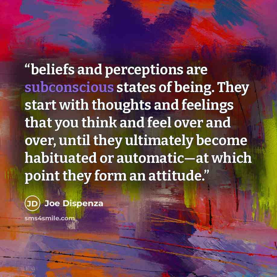 “beliefs and perceptions are subconscious states of being. They start with thoughts and feelings that you think and feel over and over, until they ultimately become habituated or automatic—at which point they form an attitude.” quote by Joe Dispenza