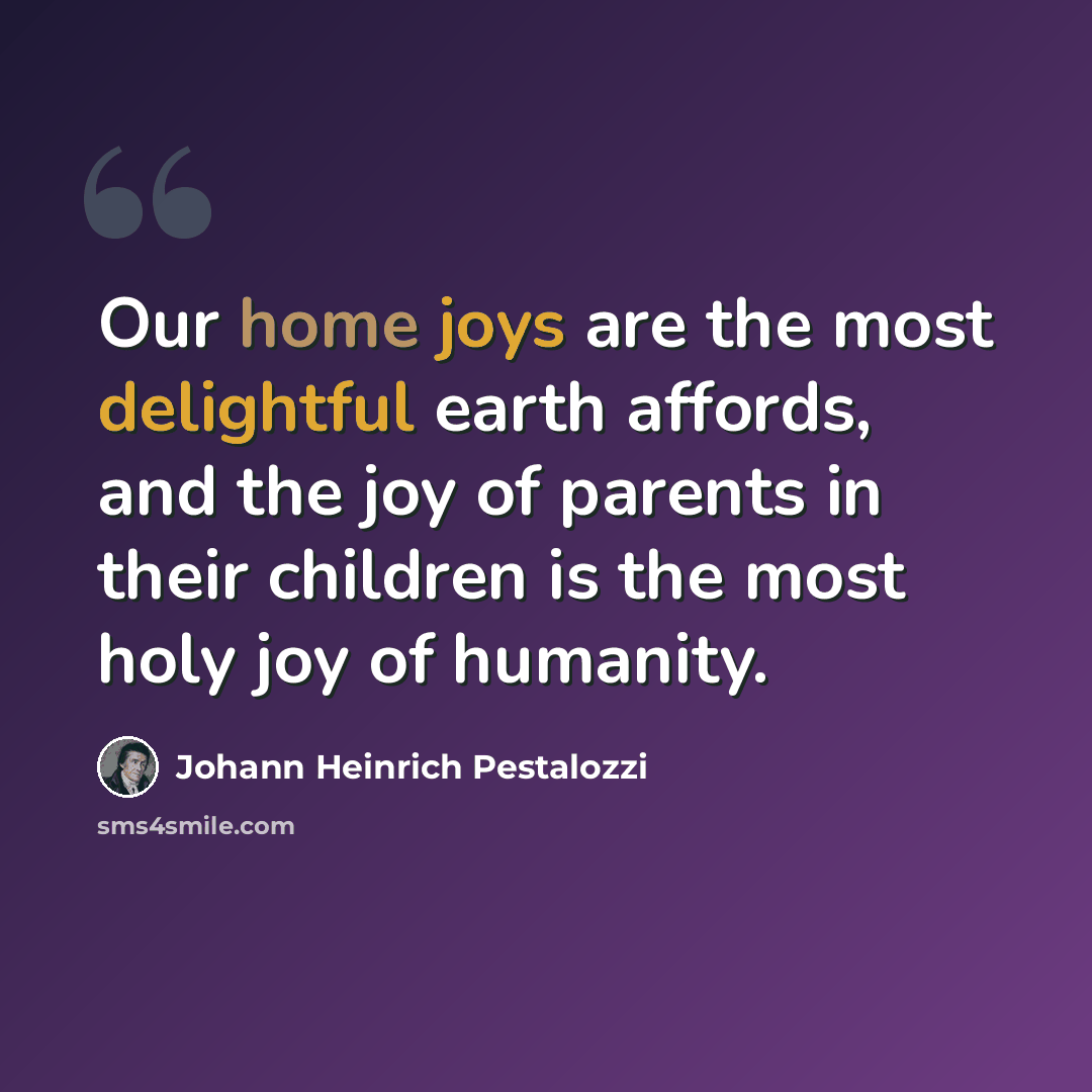 “Our home joys are the most delightful earth affords, and the joy of parents in their children is the most holy joy of humanity.” quote by Johann Heinrich Pestalozzi